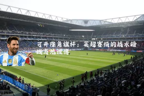 可升降角旗杆:英超赛场的战术暗线与地理博弈