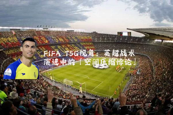 FIFA TSG视角：英超战术演进中的「空间压缩悖论」