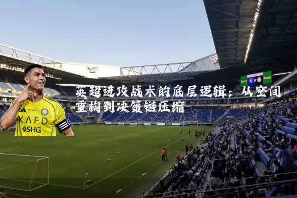 英超进攻战术的底层逻辑:从空间重构到决策链压缩